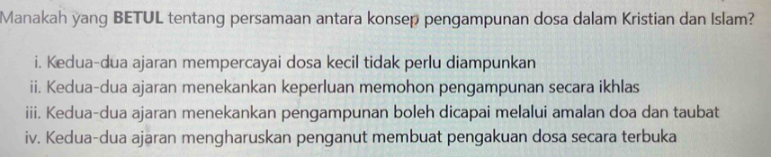 Manakah yang BETUL tentang persamaan antara konsep pengampunan dosa dalam Kristian dan Islam?
i. Kedua-dua ajaran mempercayai dosa kecil tidak perlu diampunkan
ii. Kedua-dua ajaran menekankan keperluan memohon pengampunan secara ikhlas
iii. Kedua-dua ajaran menekankan pengampunan boleh dicapai melalui amalan doa dan taubat
iv. Kedua-dua ajaran mengharuskan penganut membuat pengakuan dosa secara terbuka