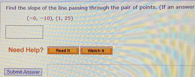 Find the slope of the line passing through the pair of points. (If an answer
(-6,-10),(1,25)
Need Help? Read It Watch it 
Submit Answer