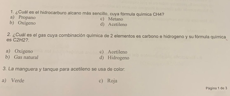 ¿Cuál es el hidrocarburo alcano más sencillo, cuya fórmula química CH4?
a) Propano c) Metano
b) Oxigeno d) Acetileno
2. ¿Cuál es el gas cuya combinación química de 2 elementos es carbono e hidrogeno y su fórmula química
es C2H2?.
a) Oxigeno c) Acetileno
b) Gas natural d) Hidrogeno
3. La manguera y tanque para acetileno se usa de color:
a) Verde c) Roja
Página 1 de 3