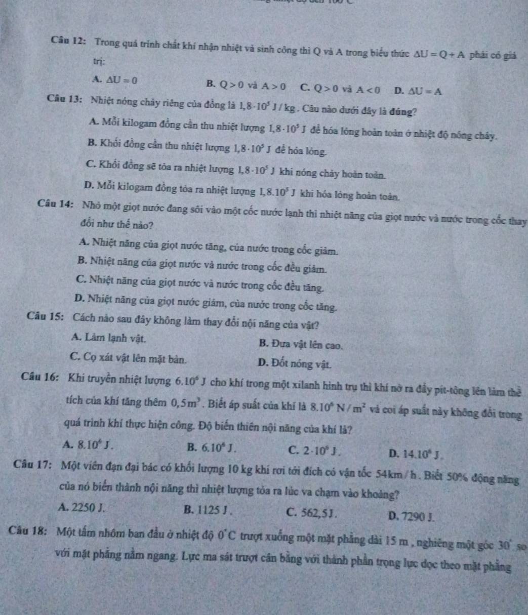 Trong quá trính chất khí nhận nhiệt và sinh công thì Q và A trong biểu thức △ U=Q+A phái có giá
trị:
A. △ U=0 B. Q>0 v A>0 C. Q>0 và A<0</tex> D. △ U=A
Câu 13: Nhiệt nóng chày riêng của đồng là 1,8· 10^5J/kg. Câu nào dưới đây là đúng?
A. Mỗi kilogam đồng cần thu nhiệt lượng 1,8· 10^5J để hóa lóng hoàn toàn ở nhiệt độ nóng chây.
B. Khối đồng cần thu nhiệt lượng 1,8· 10^5J đề hóa lỏng.
C. Khổi đồng sẽ tỏa ra nhiệt lượng 1.8· 10^5 J 1 khi nóng chảy hoàn toàn.
D. Mỗi kilogam đồng tỏa ra nhiệt lượng I,8.10^5J khi hóa lóng hoàn toàn.
Câu 14: Nhỏ một giọt nước đang sôi vào một cốc nước lạnh thì nhiệt năng của giọt nước và nước trong cốc thay
đổi như thể nào?
A. Nhiệt năng của giọt nước tăng, của nước trong cốc giảm.
B. Nhiệt năng của giọt nước và nước trong cốc đều giảm.
C. Nhiệt năng của giọt nước và nước trong cốc đều tăng.
D. Nhiệt năng của giọt nước giảm, của nước trong cốc tăng.
Câu 15: Cách nào sau đây không làm thay đổi nội năng của vật?
A. Làm lạnh vật. B. Đưa vật lên cao.
C. Cọ xát vật lên mặt bản. D. Đốt nóng vật.
Câu 16: Khi truyền nhiệt lượng 6.10^6J cho khí trong một xilanh hình trụ thì khí nờ ra đầy pít-tông lên làm thể
tích của khí tăng thêm 0,5m^3. Biết áp suất của khí là 8.10^6N/m^2 và coi áp suất này không đổi trong
quá trình khí thực hiện công. Độ biến thiên nội năng của khí là?
A. 8.10^6J. B. 6.10^6J. C. 2· 10^6J. D. 14.10^6J.
Câu 17: Một viên đạn đại bác có khối lượng 10 kg khí rơi tới đích có vận tốc 54km/ h. Biết 50% động năng
của nó biến thành nội năng thì nhiệt lượng tỏa ra lúc va chạm vào khoảng?
A. 2250 J. B. 1125 J . C. 562,5J . D. 7290 J.
Câu 18: Một tấm nhôm ban đầu ở nhiệt độ 0°C trượt xuống một mặt phẳng dài 15 m , nghiêng một góc 30° 50
với mặt phẳng nằm ngang. Lực ma sát trượt cân bằng với thành phần trọng lực đọc theo mặt phẳng