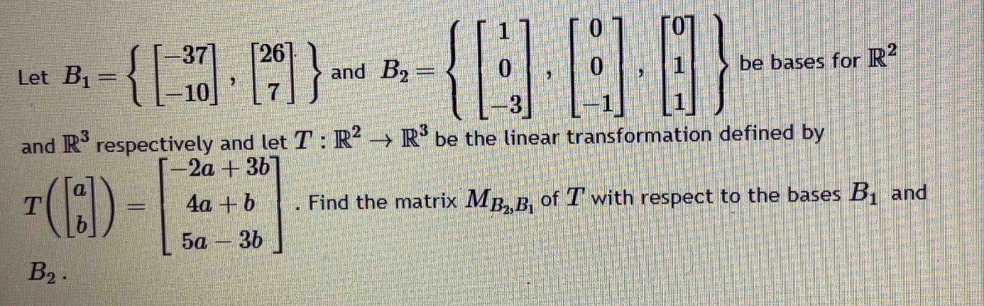 Let B_1=beginarrayl beginbmatrix -37 -10endbmatrix ,beginbmatrix 26 7endbmatrix  and B_2=beginarrayl beginbmatrix 1 0 -3endbmatrix ,beginbmatrix 0 0 -1endbmatrix ,beginbmatrix 0 1 1endbmatrix  be bases for R^2
and R^3 respectivelv and let T:R^2to R^3 be the linear transformation defined by
T(beginbmatrix a bendbmatrix )=beginbmatrix -2a+3b 4a+b 5a-3bendbmatrix. Find the matrix M_B_2,B_1 of T with respect to the bases B_1 and
B_2.