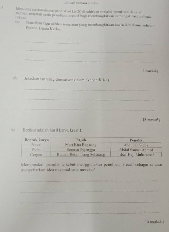 Jawah semua soalan 
I Idea-idea nasionalisme pada abad ke- 20 dizahirkan melalui penulisan di dalam 
akhbar, majalah serta penulisan kreatif bagi membangkitkan semangat nasionalisme 
rakyat. 
@) Namakan tiga akhbar tempatan yang membangkitkan isu nasionalisme sebelum 
Perang Dunia Kedua. 
_ 
_ 
_ 
[3 markah] 
(h) Jelaskan isu yang dimuatkan dalam akhbar di 1(a). 
_ 
_ 
_ 
[3 markah] 
(c) Berikut adalah hasil karya kreatif. 
Mengapakah penulis tersebut menggunakan penulisan kreatif sebagai saluran 
menyebarkan idea nasionalisme mereka? 
_ 
_ 
_ 
_ 
[ 4 markah ]