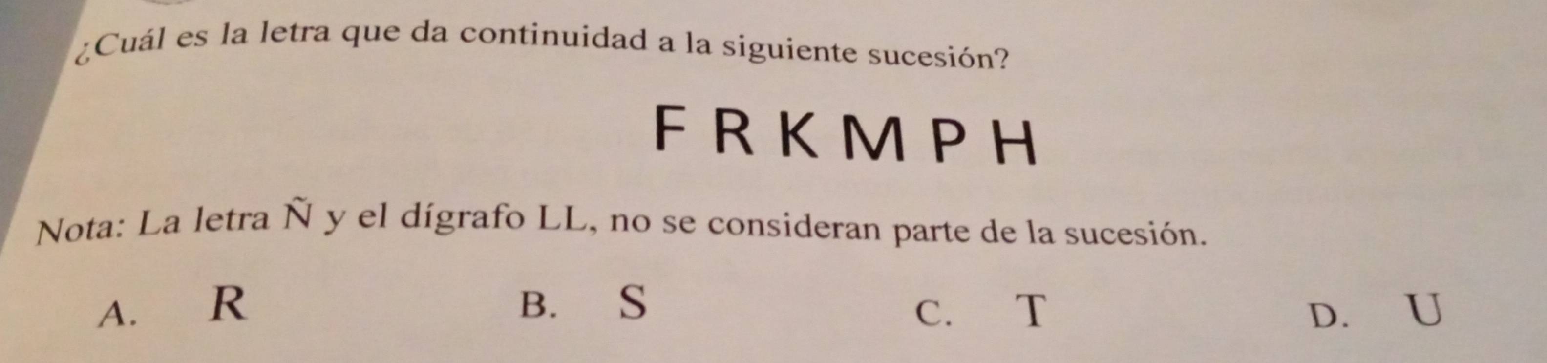 ¿Cuál es la letra que da continuidad a la siguiente sucesión?
F R K M PH
Nota: La letra Ñ y el dígrafo LL, no se consideran parte de la sucesión.
A. R B. S C. T D. U