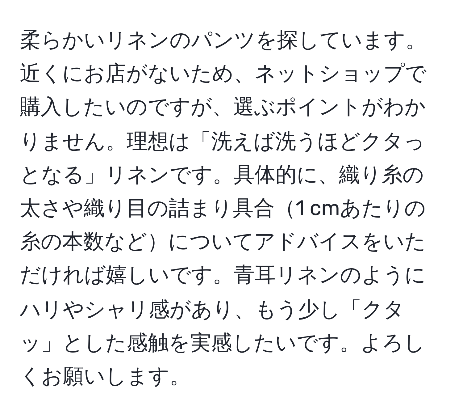 柔らかいリネンのパンツを探しています。近くにお店がないため、ネットショップで購入したいのですが、選ぶポイントがわかりません。理想は「洗えば洗うほどクタっとなる」リネンです。具体的に、織り糸の太さや織り目の詰まり具合1 cmあたりの糸の本数などについてアドバイスをいただければ嬉しいです。青耳リネンのようにハリやシャリ感があり、もう少し「クタッ」とした感触を実感したいです。よろしくお願いします。