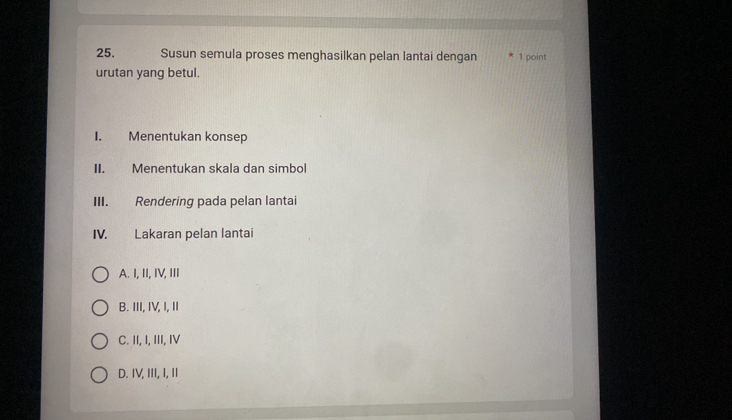 Susun semula proses menghasilkan pelan lantai dengan 1 point
urutan yang betul.
I. Menentukan konsep
II. Menentukan skala dan simbol
III. Rendering pada pelan lantai
IV. Lakaran pelan lantai
A. I, II, IV, III
B. III, IV, I, II
C. II, I, III, IV
D. IV, III, I, II