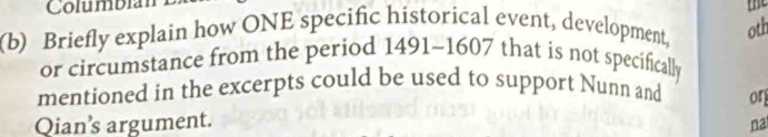 Columbian 
(b) Briefly explain how ONE specific historical event, development, oth the 
or circumstance from the period 1491-1607 that is not specifically 
mentioned in the excerpts could be used to support Nunn and or 
Qian’s argument. 
na