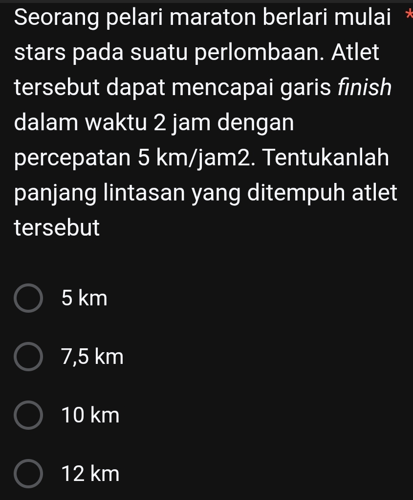 Seorang pelari maraton berlari mulai *
stars pada suatu perlombaan. Atlet
tersebut dapat mencapai garis finish
dalam waktu 2 jam dengan
percepatan 5 km/jam2. Tentukanlah
panjang lintasan yang ditempuh atlet
tersebut
5 km
7,5 km
10 km
12 km