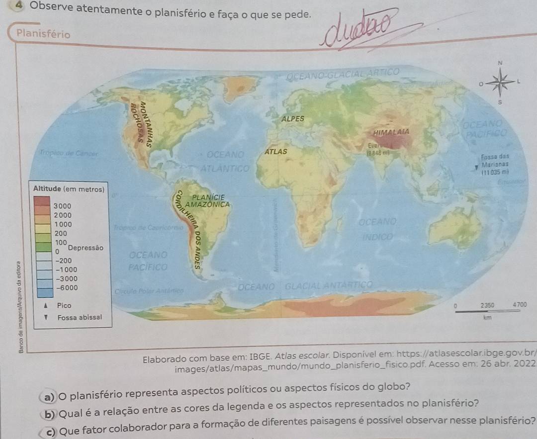 Observe atentamente o planisfério e faça o que se pede. 
Planisfério 

00 
Elaborado com base em: IBGE. Atlas escolar. Disponível em: https://atlasescolar.ibge.gov.br/ 
images/atlas/mapas_mundo/mundo_planisferio_fisico.pdf. Acesso em: 26 abr. 2022 
a) O planisfério representa aspectos políticos ou aspectos físicos do globo? 
b) Qual é a relação entre as cores da legenda e os aspectos representados no planisfério? 
c) Que fator colaborador para a formação de diferentes paisagens é possível observar nesse planisfério?