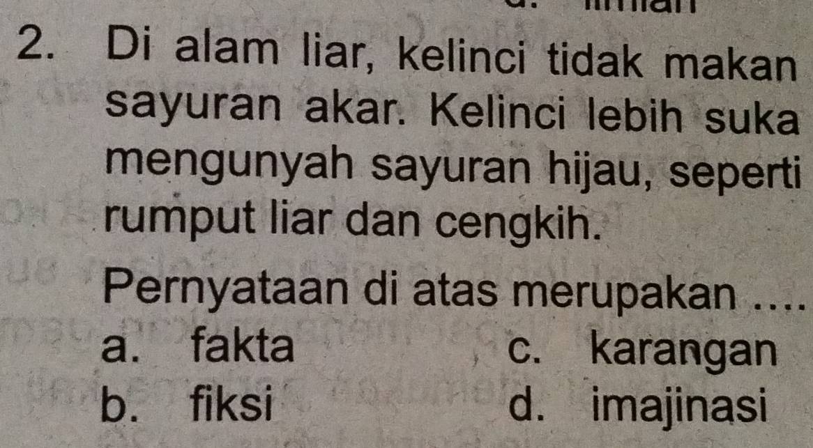 Di alam liar, kelinci tidak makan
sayuran akar. Kelinci lebih suka
mengunyah sayuran hijau, seperti
rumput liar dan cengkih.
Pernyataan di atas merupakan ....
a. fakta c. karangan
b. fiksi d. imajinasi