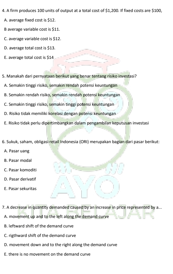 A firm produces 100 units of output at a total cost of $1,200. If fixed costs are $100,
A. average fixed cost is $12.
B average variable cost is $11.
C. average variable cost is $12.
D. average total cost is $13.
E. average total cost is $14
5. Manakah dari pernyataan berikut yang benar tentang risiko investasi?
A. Semakin tinggi risiko, semakin rendah potensi keuntungan
B. Semakin rendah risiko, semakin rendah potensi keuntungan
C. Semakin tinggi risiko, semakin tinggi potensi keuntungan
D. Risiko tidak memiliki korelasi dengan potensi keuntungan
E. Risiko tidak perlu dipertimbangkan dalam pengambilan keputusan investasi
6. Sukuk, saham, obligasi retail Indonesia (ORI) merupakan bagian dari pasar berikut:
A. Pasar uang
B. Pasar modal
C. Pasar komoditi
D. Pasar derivatif
E. Pasar sekuritas
7. A decrease in quantity demanded caused by an increase in price represented by a...
A. movement up and to the left along the demand curve
B. leftward shift of the demand curve
C. rigthward shift of the demand curve
D. movement down and to the right along the demand curve
E. there is no movement on the demand curve