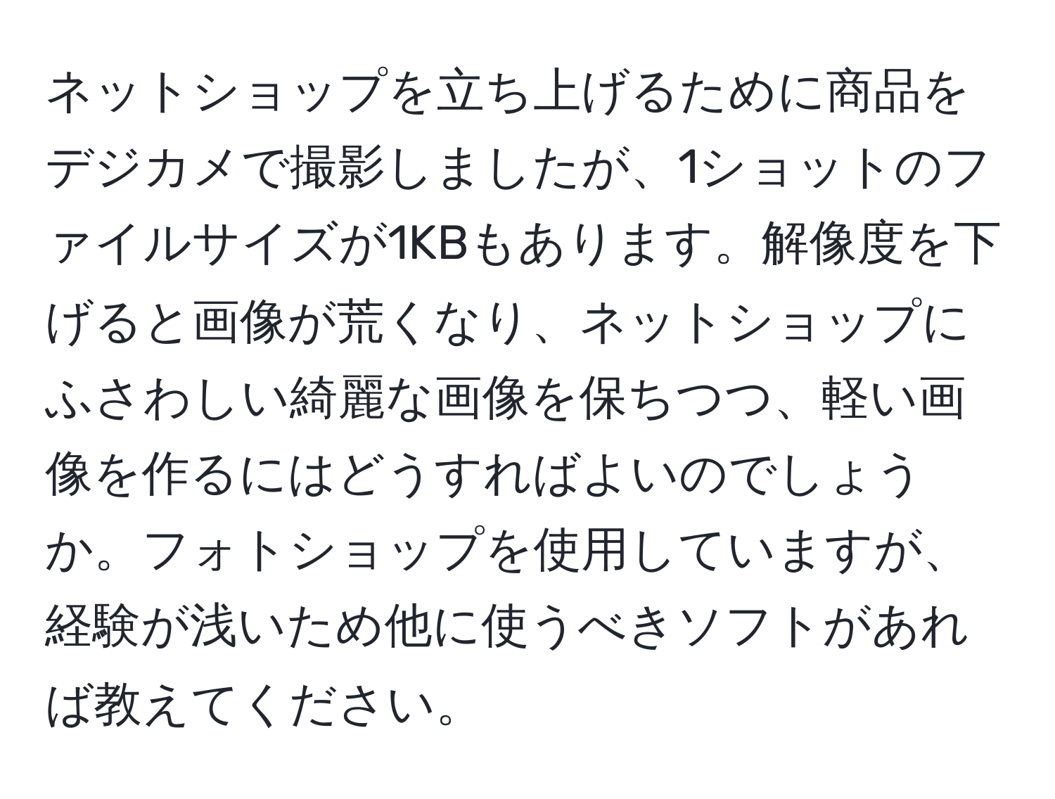 ネットショップを立ち上げるために商品をデジカメで撮影しましたが、1ショットのファイルサイズが1KBもあります。解像度を下げると画像が荒くなり、ネットショップにふさわしい綺麗な画像を保ちつつ、軽い画像を作るにはどうすればよいのでしょうか。フォトショップを使用していますが、経験が浅いため他に使うべきソフトがあれば教えてください。