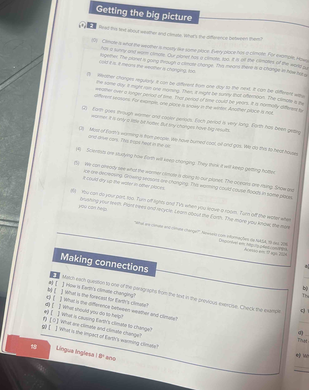 Getting the big picture
4^8 Read this text about weather and climate. What's the difference between them?
(0) Climate is what the weather is mostly like some place. Every place has a climate. For example, Hawa
has a sunny and warm climate. Our planet has a climate, too. It is all the climates of the world pu
together. The planet is going through a climate change. This means there is a change in how hot o
cold it is. It means the weather is changing, too.
(1) Weather changes regularly. It can be different from one day to the next. It can be different withn
the same day. It might rain one morning. Then, it might be sunny that afternoon. The climate is the
weather over a longer period of time. That period of time could be years. It is normally different for
different seasons. For example, one place is snowy in the winter. Another place is not
(2) Earth goes through warmer and cooler periods. Each period is very long. Earth has been getting
warmer. It is only a little bit hotter. But tiny changes have big results.
(3) Most of Earth's warming is from people. We have burned coal, oil and gas. We do this to heat houses
and drive cars. This traps heat in the air.
(4) Scientists are studying how Earth will keep changing. They think it will keep getting hotter.
(5) We can already see what the warmer climate is doing to our planet. The oceans are rising. Snow and
It could dry up the water in other places.
ice are decreasing. Growing seasons are changing. This warming could cause floods in some places
(6) You can do your part, too. Turn off lights and TVs when you leave a room. Turn off the water when
you can help.
brushing your teeth. Plant trees and recycle. Learn about the Earth. The more you know, the more
"What are climate and climate change?". Newselo com informações da NASA, 19 dez. 2016
Disponível em: http://p.p4ed.com/IPBYA
Acesso em: 17 ago. 2024.
Making connections
a)
_
b)
a) [ ] How is Earth's climate changing?
Match each question to one of the paragraphs from the text in the previous exercise. Check the example
The
b) [ ] What is the forecast for Earth's climate?
c) [ ] What is the difference between weather and climate?
c)
_
d) [ ] What should you do to help?
e) [ ] What is causing Earth's climate to change?
g) [ f) [ 0 ] What are climate and climate change?
d)_
] What is the impact of Earth's warming climate?
That
18 Língua Inglesa 18° ano
e) Wi
_
_