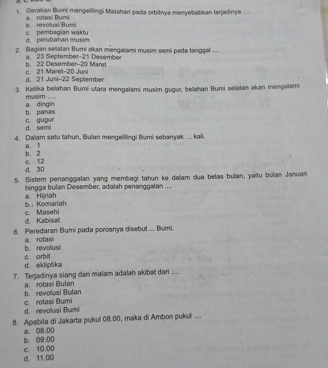 Gerakan Bumi mengelilingi Matahari pada orbitnya menyebabkan terjadinya ...
a. rotasi Bumi
b. revolusi Bumi
c. pembagian waktu
d. perubahan musim
2. Bagian selatan Bumi akan mengalami musim semi pada tanggal ....
a. 23 September- 21 Desember
b. 22 Desember- 20 Maret
c. 21 Maret- 20 Juni
d. 21 Juni- 22 September
3. Ketika belahan Bumi utara mengalami musim gugur, belahan Bumi selatan akan mengalami
musim ....
a. dingin
b. panas
c. gugur
d. semi
4. Dalam satu tahun, Bulan mengelilingi Bumi sebanyak ... kali.
a. 1
b. 2
c. 12
d. 30
5. Sistem penanggalan yang membagi tahun ke dalam dua belas bulan, yaitu bulan Januari
hingga bulan Desember, adalah penanggalan ....
a. Hijriah
b. Komariah
c. Masehi
d. Kabisat
6. Peredaran Bumi pada porosnya disebut ... Bumi.
a. rotasi
b. revolusi
c. orbit
d. ekliptika
7. Terjadinya siang dan malam adalah akibat dari ....
a. rotasi Bulan
b. revolusi Bulan
c. rotasi Bumi
d. revolusi Bumi
8. Apabila di Jakarta pukul 08.00, maka di Ambon pukul ....
a. 08.00
b. 09.00
c. 10.00
d. 11.00