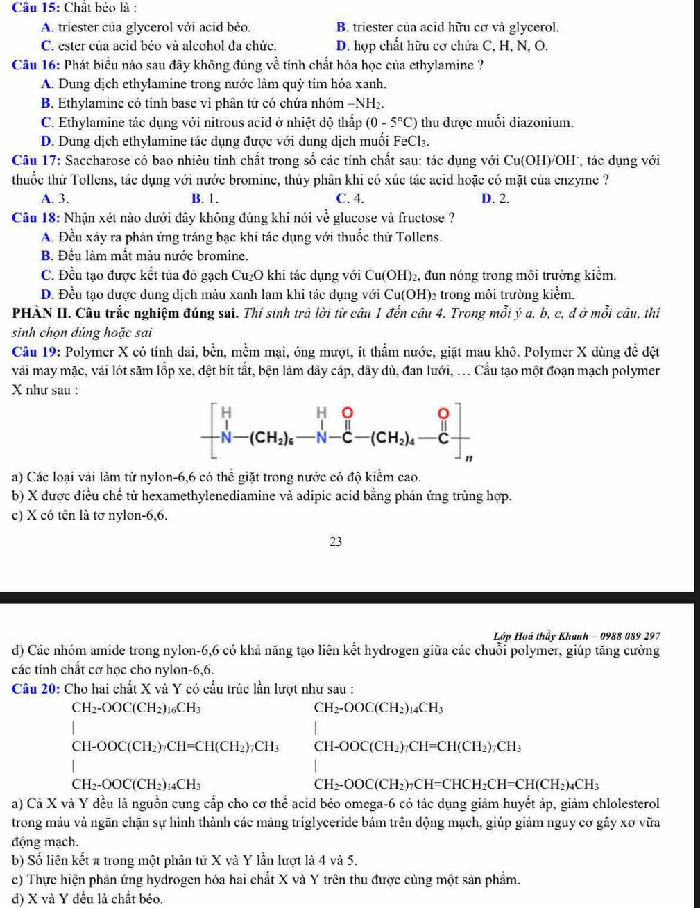 Chất béo là :
A. triester của glycerol với acid béo. B. triester của acid hữu cơ và glycerol.
C. ester của acid béo và alcohol đa chức. D. hợp chất hữu cơ chứa C, H, N, O.
Câu 16: Phát biểu nào sau đây không đúng về tính chất hóa học của ethylamine ?
A. Dung dịch ethylamine trong nước làm quỳ tím hóa xanh.
B. Ethylamine có tính base vì phân tử có chứa nhóm −NH₂.
C. Ethylamine tác dụng với nitrous acid ở nhiệt độ thấp (0-5°C) thu được muối diazonium.
D. Dung dịch ethylamine tác dụng được với dung dịch muối FeCl3.
Câu 17: Saccharose có bao nhiêu tính chất trong số các tính chất sau: tác dụng với Cu(OH)/OH , tác dụng với
thuốc thử Tollens, tác dụng với nước bromine, thủy phân khi có xúc tác acid hoặc có mặt của enzyme ?
A. 3. B. 1. C. 4. D. 2.
Câu 18: Nhận xét nào dưới đây không đúng khi nói về glucose và fructose ?
A. Đều xảy ra phản ứng tráng bạc khi tác dụng với thuốc thử Tollens.
B. Đều làm mất màu nước bromine.
C. Đều tạo được kết tủa đỏ gạch Cu₂O khi tác dụng với Cu(OH)_2 2, đun nóng trong môi trường kiểm.
D. Đều tạo được dung dịch màu xanh lam khi tác dụng với Cu(OH): 2 trong môi trường kiểm.
PHÀN II. Câu trắc nghiệm đúng sai. Thí sinh trả lời từ câu 1 đến câu 4. Trong mỗi ý a, b, c, d ở mỗi câu, thí
sinh chọn đúng hoặc sai
Câu 19: Polymer X có tính dai, bền, mềm mại, óng mượt, ít thẩm nước, giặt mau khô. Polymer X dùng để đệt
vài may mặc, vải lót săm lốp xe, dệt bít tất, bện làm dây cáp, dây dù, đan lưới, ... Cấu tạo một đoạn mạch polymer
X như sau :
beginbmatrix H&_1&_0 _l'-(CH_2)_6&-N-C-(CH_2)_4-Cendbmatrix
a) Các loại vải làm từ nylon-6,6 có thể giặt trong nước có độ kiểm cao.
b) X được điều chế từ hexamethylenediamine và adipic acid bằng phản ứng trùng hợp.
c) X có tên là tơ nylon-6,6.
23
Lớp Hoá thầy Khanh - 0988 089 297
d) Các nhóm amide trong nylon-6,6 có khả năng tạo liên kết hydrogen giữa các chuỗi polymer, giúp tăng cường
các tính chất cơ học cho nylon-6,6.
Câu 20: Cho hai chất X và Y có cấu trúc lần lượt như sau :
CH_2-OOC(CH_2)_16CH_3
CH_2-OOC(CH_2)_14CH_3
CH-OOC(CH_2)_7CH=CH(CH_2)_7CH_3 CH-OOC(CH_2)_7CH=CH(CH_2)_7CH_3
CH_2-OOC(CH_2)_14CH_3
CH_2-OOC(CH_2)_7CH=CHCH_2CH=CH(CH_2)_4CH_3
a) Cả X và Y đều là nguồn cung cấp cho cơ thể acid béo omega-6 có tác dụng giảm huyết áp, giảm chlolesterol
trong máu và ngăn chặn sự hình thành các mảng triglyceride bám trên động mạch, giúp giảm nguy cơ gây xơ vữa
động mạch.
b) Số liên kết π trong một phân tử X và Y lần lượt là 4 và 5.
c) Thực hiện phản ứng hydrogen hóa hai chất X và Y trên thu được cùng một sản phẩm.
d) X và Y đều là chất béo.