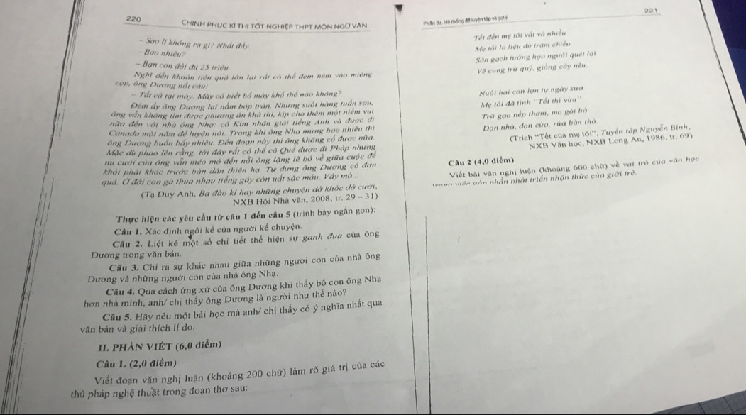 221
220 CHINH PHUC Kỉ THị tốt ngHiệp tHPT MôN NGữ VAN
Phần Ba. Hệ thống đề luyện tập và gọi ý
Tết đến mẹ tối vật và nhiều
- Sao lị không ra gì? Nhất đấy
Mẹ tôi lo liệu đủ trấm chiếu
- Bao nhiêu?
Sân gạch tướng họa người quét lại
- Bạn con đôi đủ 25 triệu.
Về cung trữ quỷ, giống cây nêu.
Nghĩ đến khoàn tiền quả lớn lại rất có thể đem ném vào miệng
cop, ông Dương nổi câu.
- Tất cả tại mày. Mày có biết bố mày khổ thể nào không?
Nuôi hai con lợn tự ngày xưa
Đêm ấy ông Dương lại nằm bóp trán. Nhưng suốt hàng tuần sau,
Mẹ tôi đã tính ''Tết thì vừa''
áng văn không tìm được phương án khả thi, kịp cho thêm một niêm vui
Trữ gạo nếp thơm, mo gói bỏ
nữa đến với nhà ông Nhạ: cổ Kim nhận giải tiếng Anh và được đi
Canada một năm để luyện nói. Trong khi ông Nhạ mừng bao nhiêu thì
Dọn nhà, đọn cửa, rứa bàn thờ
ông Dương buồn bấy nhiêu. Đến đoạn này thì ông không cổ được nữa. 101° *, Tuyển tập Nguyễn Bính,
(Trich ''Tết của mẹ
Mặc dù phao lên rằng, tới đây rất có thể cô Quế được đi Pháp nhưng
khỏi phải khóc trước bàn dân thiên hạ. Tự dựng ông Dương có đơn Câu 2 (4,0 điểm) NXB Văn học, NXB Long An, 1986, tr. 69)
nu cười của ông vẫn méo mỏ đến nổi ông lặng lẽ bó về giữa cuộc để
Viết bài văn nghị luận (khoảng 600 chữ) về vai tró của văn học
quả. Ở đời con gà thua nhau tiếng gây còn uất sặc máu. Vây mà...
(Tạ Duy Anh, Ba đào ki hay những chuyện dở khóc dở cưới,  tro n g v iệc gón nhần nhát triển nhận thức của giới trẻ.
NXB Hội Nhà văn, 2008, tr. 29-31)
Thực hiện các yêu cầu từ cầu 1 đến câu 5 (trình bày ngắn gọn):
Câu 1. Xác định ngôi kể của người kể chuyện.
Câu 2. Liệt kê một số chi tiết thể hiện sự ganh đua của ông
Dương trong văn bản.
Cầu 3. Chỉ ra sự khác nhau giữa những người con của nhà ông
Dương và những người con của nhà ông Nhạ.
Câu 4. Qua cách ứng xử của ông Dương khi thấy bố con ông Nhạ
hơn nhà minh, anh/ chị thấy ông Dương là người như thể nào?
Câu 5. Hầy nêu một bài học mà anh/ chị thấy có ý nghĩa nhất qua
văn bản và giải thích lí do.
II. PHÀN VIÉT (6,0 điểm)
Câu 1. (2,0 điểm)
Viết đoạn văn nghị luận (khoảng 200 chữ) làm rõ giá trị của các
thủ pháp nghệ thuật trong đoạn thơ sau: