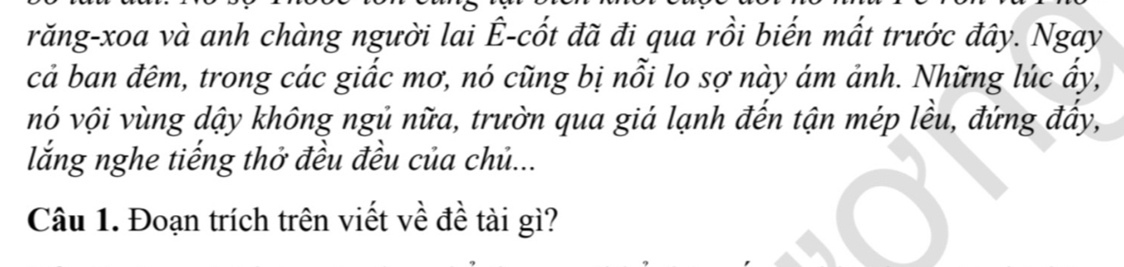 răng-xoa và anh chàng người lai Ê-cốt đã đi qua rồi biến mất trước đây. Ngay 
cả ban đêm, trong các giấc mơ, nó cũng bị nỗi lo sợ này ám ảnh. Những lúc ấy, 
vó vội vùng dậy không ngủ nữa, trườn qua giá lạnh đến tận mép lều, đứng đẩy, 
lắng nghe tiếng thở đều đều của chủ... 
Câu 1. Đoạn trích trên viết về đề tài gì?