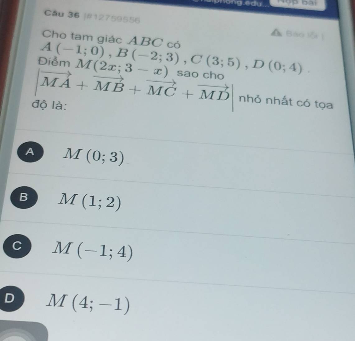 hong.edu. Nậ bài
Câu 36 |#12759556 Báo lỗi |
Cho tam giác ABC có
A(-1;0), B(-2;3), C(3;5), D(0;4). 
Điểm M(2x;3-x) sao cho
vector MA+vector MB+vector MC+vector MD|nh 6 nhất có tọa
độ là:
A M(0;3)
B M(1;2)
C M(-1;4)
D M(4;-1)