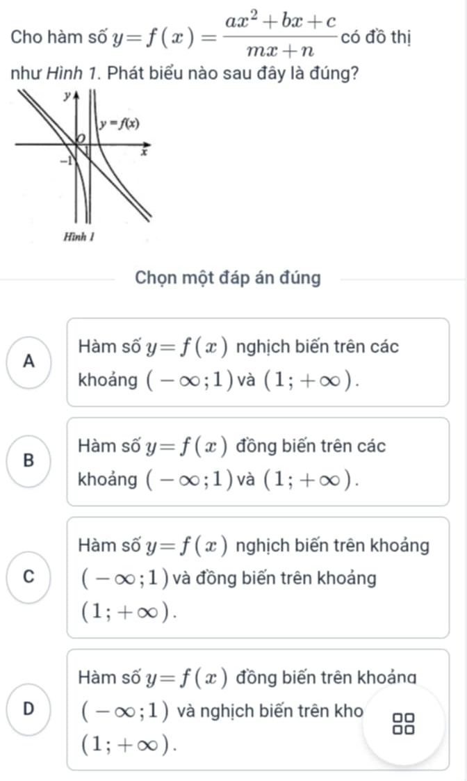 Cho hàm số y=f(x)= (ax^2+bx+c)/mx+n  có đồ thị
như Hình 1. Phát biểu nào sau đây là đúng?
Chọn một đáp án đúng
A Hàm số y=f(x) nghịch biến trên các
khoảng (-∈fty ;1) và (1;+∈fty ).
Hàm số y=f(x) đồng biến trên các
B
khoảng (-∈fty ;1) và (1;+∈fty ).
Hàm số y=f(x) nghịch biến trên khoảng
C (-∈fty ;1) và đồng biến trên khoảng
(1;+∈fty ).
Hàm số y=f(x) đồng biến trên khoảng
D (-∈fty ;1) và nghịch biến trên kho □□
(1;+∈fty ).