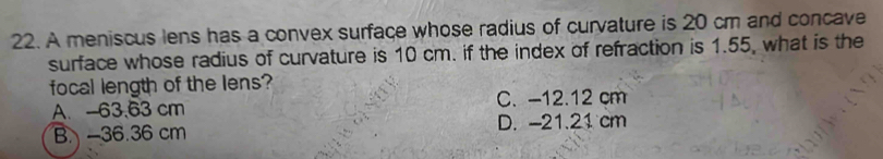 A meniscus lens has a convex surface whose radius of curvature is 20 cm and concave
surface whose radius of curvature is 10 cm. if the index of refraction is 1.55, what is the
focal length of the lens?
A. -63.63 cm C. -12.12 cm
B. -36.36 cm D. -21.21 cm