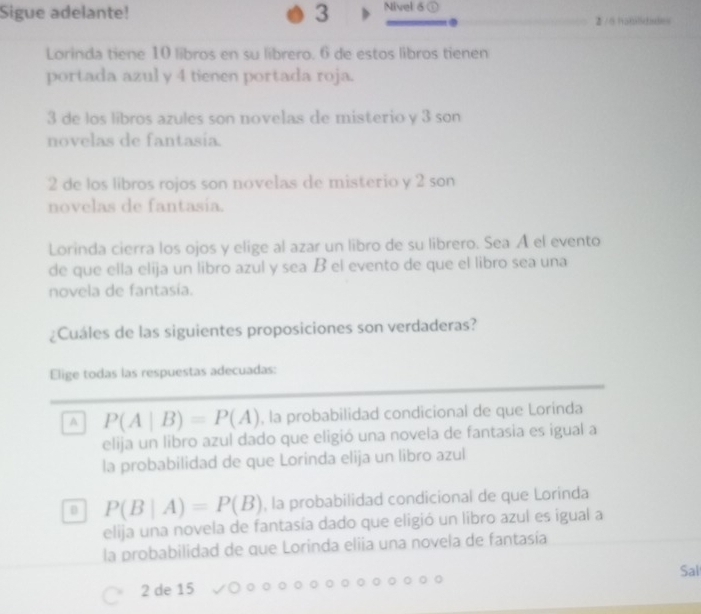 Sigue adelante! 3 Nivel 6 @
2 / 6 habilidiades
Lorinda tiene 10 libros en su librero. 6 de estos libros tienen
portada azuly 4 tienen portada roja.
3 de los libros azules son novelas de misterio y 3 son
novelas de fantasia.
2 de los libros rojos son novelas de misterio y 2 son
novelas de fantasía.
Lorinda cierra los ojos y elige al azar un libro de su librero. Sea A el evento
de que ella elija un libro azul y sea B el evento de que el libro sea una
novela de fantasía.
¿Cuáles de las siguientes proposiciones son verdaderas?
Elige todas las respuestas adecuadas:
A P(A|B)=P(A) , la probabilidad condicional de que Lorinda
elija un libro azul dado que eligió una novela de fantasia es igual a
la probabilidad de que Lorinda elija un libro azul
D P(B|A)=P(B) , la probabilidad condicional de que Lorinda
elija una novela de fantasía dado que eligió un libro azul es igual a
la probabilidad de que Lorinda eliia una novela de fantasía
Sal
2 de 15