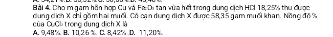 Cho m gam hồn hợp Cu và Fe O₃ tan vừa hết trong dung dịch HCl 18, 25% thu được
dung dịch X chỉ gồm hai muối. Cô cạn dung dịch X được 58,35 gam muối khan. Nồng độ %
của CuCl₂trong dung dịch X là
A. 9,48%. B. 10,26 %. C. 8,42% .D. 11,20%.