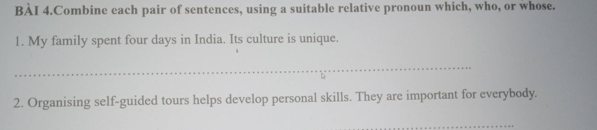 BÀI 4.Combine each pair of sentences, using a suitable relative pronoun which, who, or whose. 
1. My family spent four days in India. Its culture is unique. 
_ 
2. Organising self-guided tours helps develop personal skills. They are important for everybody. 
_