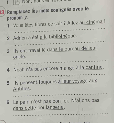 Non, hous en re 
33 Remplacez les mots soulignés avec le 
pronom y. 
_ 
1 Vous êtes libres ce soir ? Allez au cinéma ! 
_ 
2 Adrien a été à la bibliothèque. 
3 Ils ont travaillé dans le bureau de leur 
_ 
oncle. 
_ 
4 Noah n'a pas encore mangé à la cantine. 
5 Ils pensent toujours à leur voyage aux 
_ 
Antilles. 
6 Le pain n'est pas bon ici. N'allons pas 
_ 
dans cette boulangerie.