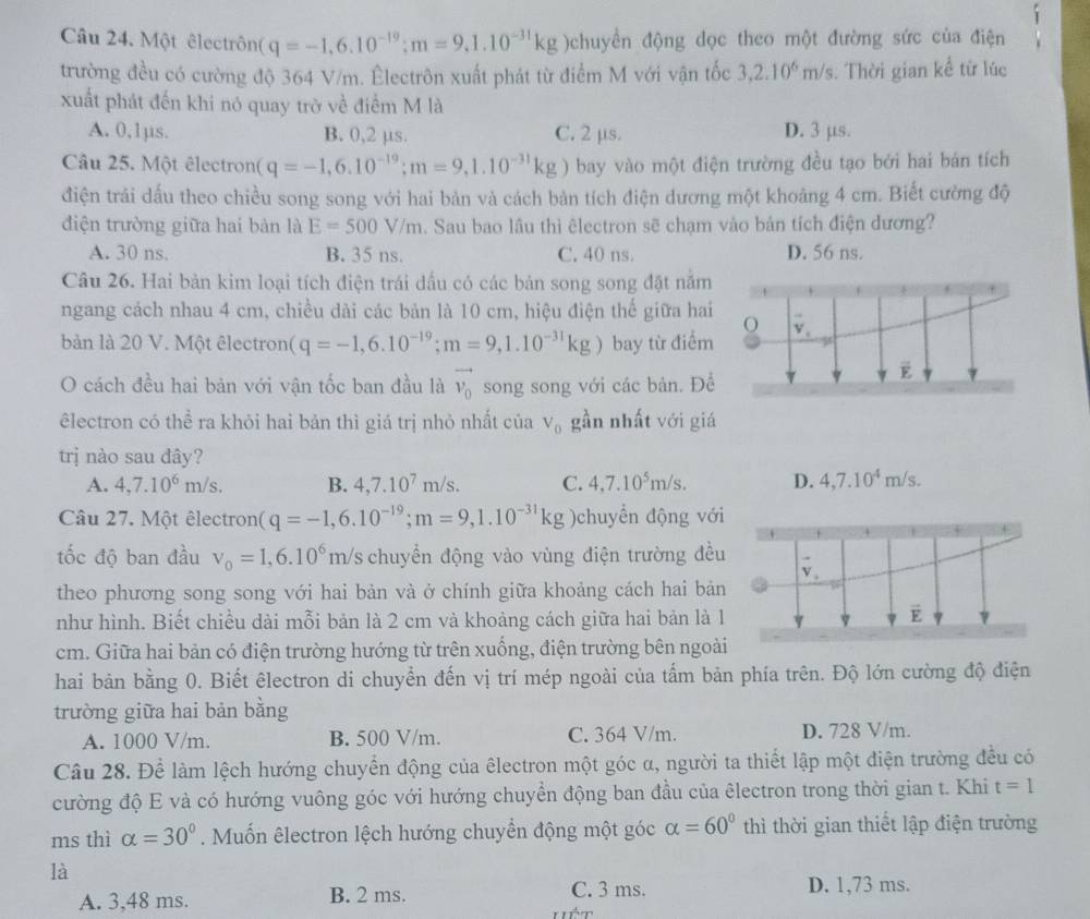 Một êlectrôn (q=-1,6.10^(-19);m=9,1.10^(-31)kg )chuyền động dọc theo một đường sức của điện
trường đều có cường độ 364 V/m. Êlectrôn xuất phát từ điểm M với vận tốc 3,2.10^6m/s. Thời gian kể từ lúc
xuất phát đến khi nó quay trờ về điểm M là
A. 0,1µs. B. 0,2 μs. C. 2 μs. D. 3 μs.
Câu 25. Một êlectron( q=-1,6.10^(-19);m=9,1.10^(-31)kg ) bay vào một điện trường đều tạo bởi hai bán tích
điện trải dấu theo chiều song song với hai bản và cách bản tích điện dương một khoảng 4 cm. Biết cường độ
điện trường giữa hai bản là E=500V/m. Sau bao lâu thì êlectron sẽ chạm vào bản tích điện đương?
A. 30 ns. B. 35 ns. C. 40 ns. D. 56 ns.
Câu 26. Hai bản kim loại tích điện trái dấu có các bản song song đặt năm
ngang cách nhau 4 cm, chiều dài các bản là 10 cm, hiệu điện thế giữa ha
bản là 20 V. Một êlectron (q=-1,6.10^(-19);m=9,1.10^(-31)kg) bay từ điểm
O cách đều hai bản với vận tốc ban đầu là vector v_0 song song với các bản. Đ
êlectron có thể ra khỏi hai bản thì giá trị nhỏ nhất của V_0 gần nhất với gi
trị nào sau đây?
A. 4,7.10^6m/s. B. 4,7.10^7m/s. C. 4,7.10^5m/s. D. 4,7.10^4m/s.
Câu 27. Một êlectron (q=-1,6.10^(-19);m=9,1.10^(-31)kg )chuyển động với
tốc độ ban đầu v_0=1,6.10^6m/s chuyển động vào vùng điện trường đều
theo phương song song với hai bản và ở chính giữa khoảng cách hai bản
như hình. Biết chiều dài mỗi bản là 2 cm và khoảng cách giữa hai bản là 1
cm. Giữa hai bản có điện trường hướng từ trên xuống, điện trường bên ngoà
hai bản bằng 0. Biết êlectron di chuyển đến vị trí mép ngoài của tấm bản phía trên. Độ lớn cường độ điện
trường giữa hai bản bằng
A. 1000 V/m. B. 500 V/m. C. 364 V/m. D. 728 V/m.
Câu 28. Để làm lệch hướng chuyển động của êlectron một góc α, người ta thiết lập một điện trường đều có
cường độ E và có hướng vuông góc với hướng chuyền động ban đầu của êlectron trong thời gian t. Khi t=1
ms thì alpha =30°. Muốn êlectron lệch hướng chuyền động một góc alpha =60° thì thời gian thiết lập điện trường
là
A. 3,48 ms. B. 2 ms.
C. 3 ms. D. 1,73 ms.