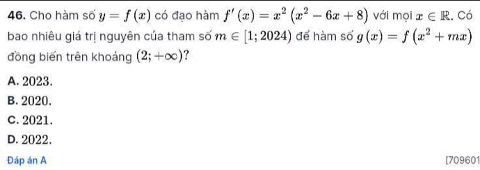 Cho hàm số y=f(x) có đạo hàm f'(x)=x^2(x^2-6x+8) với mọi x∈ R.. Có
bao nhiêu giá trị nguyên của tham số m∈ [1;2024) để hàm số g(x)=f(x^2+mx)
đồng biến trên khoảng (2;+∈fty ) ?
A. 2023.
B. 2020.
c. 2021.
D. 2022.
Đáp án A [709601