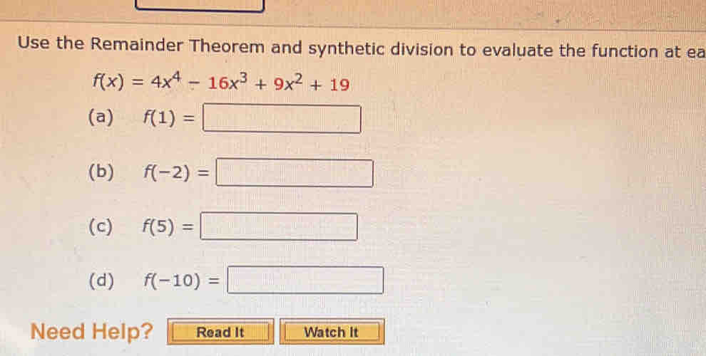 Use the Remainder Theorem and synthetic division to evaluate the function at ea
f(x)=4x^4-16x^3+9x^2+19
(a) f(1)=□
(b) f(-2)=□
(c) f(5)=□
(d) f(-10)=□
Need Help? Read It Watch it