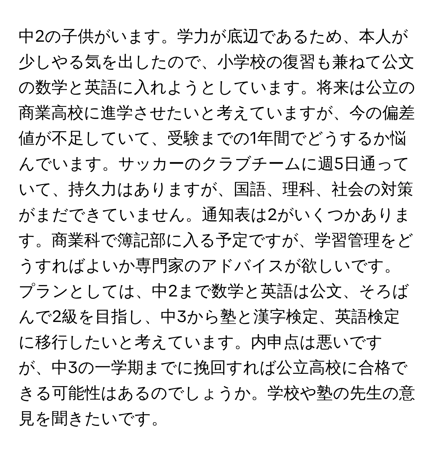 中2の子供がいます。学力が底辺であるため、本人が少しやる気を出したので、小学校の復習も兼ねて公文の数学と英語に入れようとしています。将来は公立の商業高校に進学させたいと考えていますが、今の偏差値が不足していて、受験までの1年間でどうするか悩んでいます。サッカーのクラブチームに週5日通っていて、持久力はありますが、国語、理科、社会の対策がまだできていません。通知表は2がいくつかあります。商業科で簿記部に入る予定ですが、学習管理をどうすればよいか専門家のアドバイスが欲しいです。プランとしては、中2まで数学と英語は公文、そろばんで2級を目指し、中3から塾と漢字検定、英語検定に移行したいと考えています。内申点は悪いですが、中3の一学期までに挽回すれば公立高校に合格できる可能性はあるのでしょうか。学校や塾の先生の意見を聞きたいです。