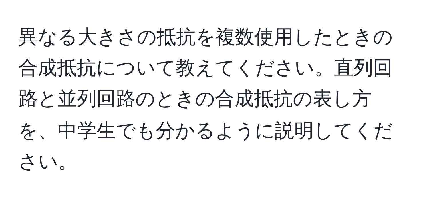 異なる大きさの抵抗を複数使用したときの合成抵抗について教えてください。直列回路と並列回路のときの合成抵抗の表し方を、中学生でも分かるように説明してください。