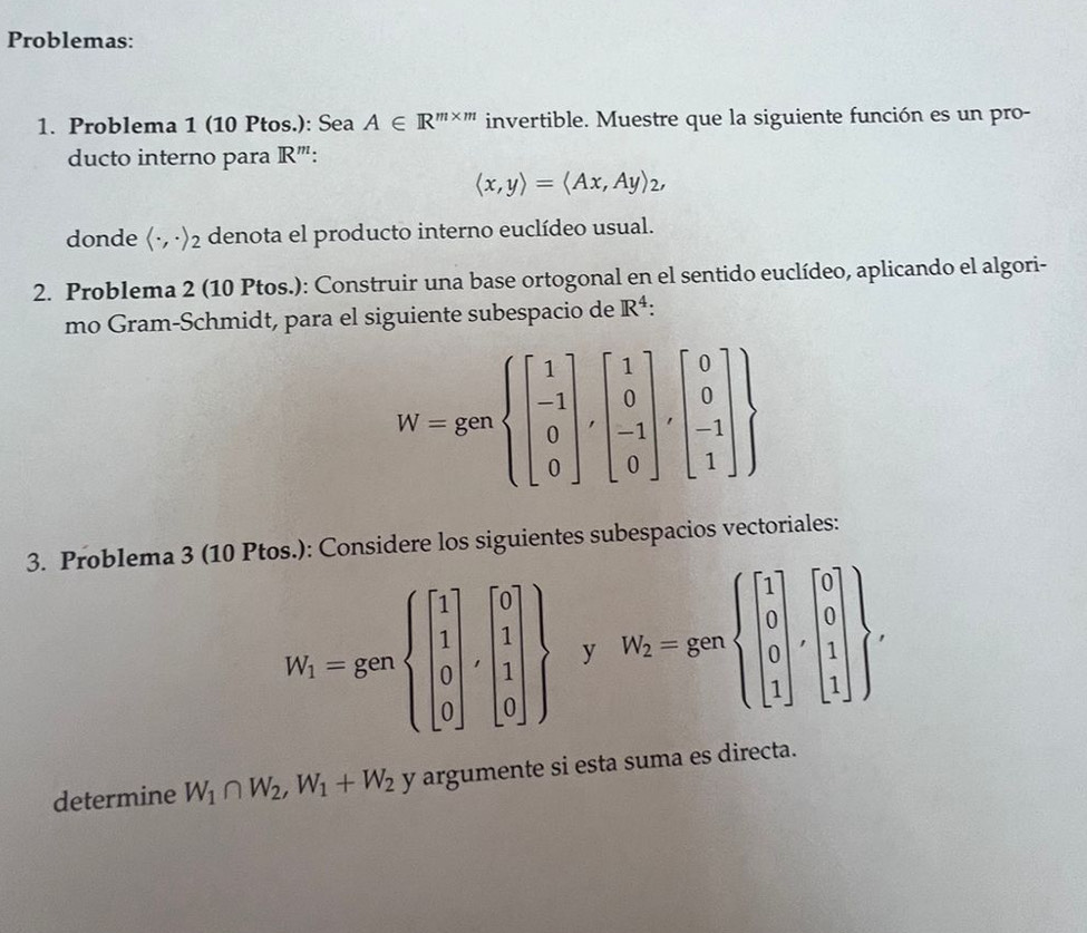 Problemas: 
1. Problema 1 (10 Ptos.): Sea A∈ R^(m* m) invertible. Muestre que la siguiente función es un pro- 
ducto interno para IF R''':
langle x,yrangle =langle Ax,Ayrangle _2, 
donde rightarrow (-,-) 2 denota el producto interno euclídeo usual. 
2. Problema 2 (10 Ptos.): Construir una base ortogonal en el sentido euclídeo, aplicando el algori- 
mo Gram-Schmidt, para el siguiente subespacio de R^4 :
W=genbeginarrayl beginbmatrix 1 -1 0 0endbmatrix ,beginbmatrix 1 0 -1 0endbmatrix ,beginbmatrix 0 0 -1 1endbmatrix 
3. Problema 3 (10 Ptos.): Considere los siguientes subespacios vectoriales:
W_1=genbeginarrayl beginbmatrix 1 1 0 0endbmatrix ,beginbmatrix 0 1 1 0endbmatrix  y W_2=gm , 
determine W_1∩ W_2, W_1+W_2 y argumente si esta suma es directa.