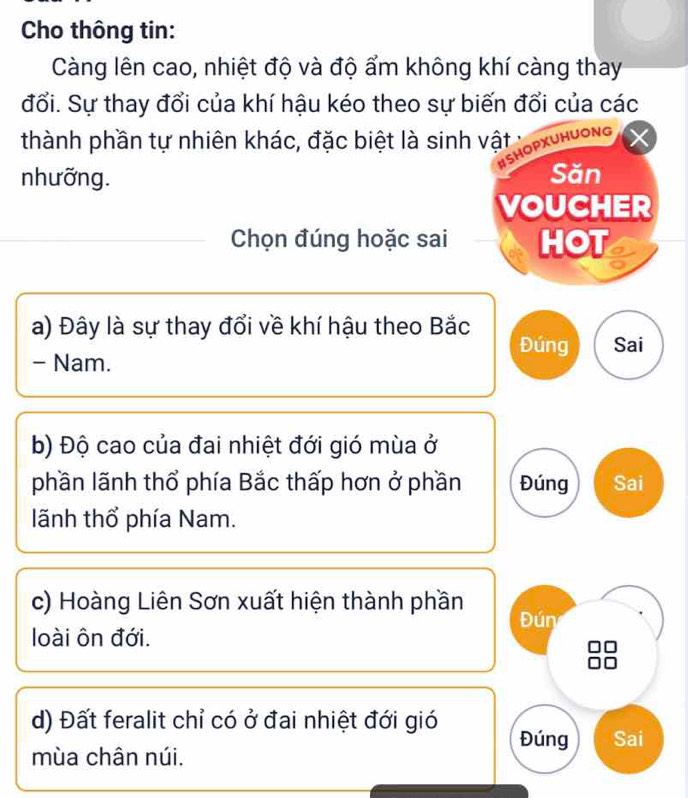 Cho thông tin: 
Càng lên cao, nhiệt độ và độ ẩm không khí càng thay 
đổi. Sự thay đổi của khí hậu kéo theo sự biến đổi của các 
thành phần tự nhiên khác, đặc biệt là sinh vật : 
#SHOPXUHUONG 
nhưỡng. Săn 
VOUCHER 
Chọn đúng hoặc sai HOT 
a) Đây là sự thay đổi về khí hậu theo Bắc 
Đúng Sai 
- Nam. 
b) Độ cao của đai nhiệt đới gió mùa ở 
phần lãnh thổ phía Bắc thấp hơn ở phần Đúng Sai 
lãnh thổ phía Nam. 
c) Hoàng Liên Sơn xuất hiện thành phần Đún 
loài ôn đới. 
d) Đất feralit chỉ có ở đai nhiệt đới gió Đúng Sai 
mùa chân núi.