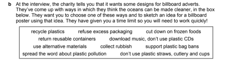 At the interview, the charity tells you that it wants some designs for billboard adverts. 
They've come up with ways in which they think the oceans can be made cleaner, in the box 
below. They want you to choose one of these ways and to sketch an idea for a billboard 
poster using that idea. They have given you a time limit so you will need to work quickly! 
recycle plastics refuse excess packaging cut down on frozen foods 
return reusable containers download music, don't use plastic CDs 
use alternative materials collect rubbish support plastic bag bans 
spread the word about plastic pollution don't use plastic straws, cutlery and cups