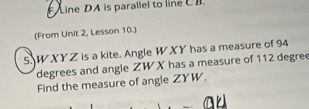 FLine DA is parallel to line CB. 
(From Unit 2, Lesson 10.) 
5. W XYZ is a kite. Angle W XY has a measure of 94
degrees and angle ZW X has a measure of 112 degree
Find the measure of angle ZYW.