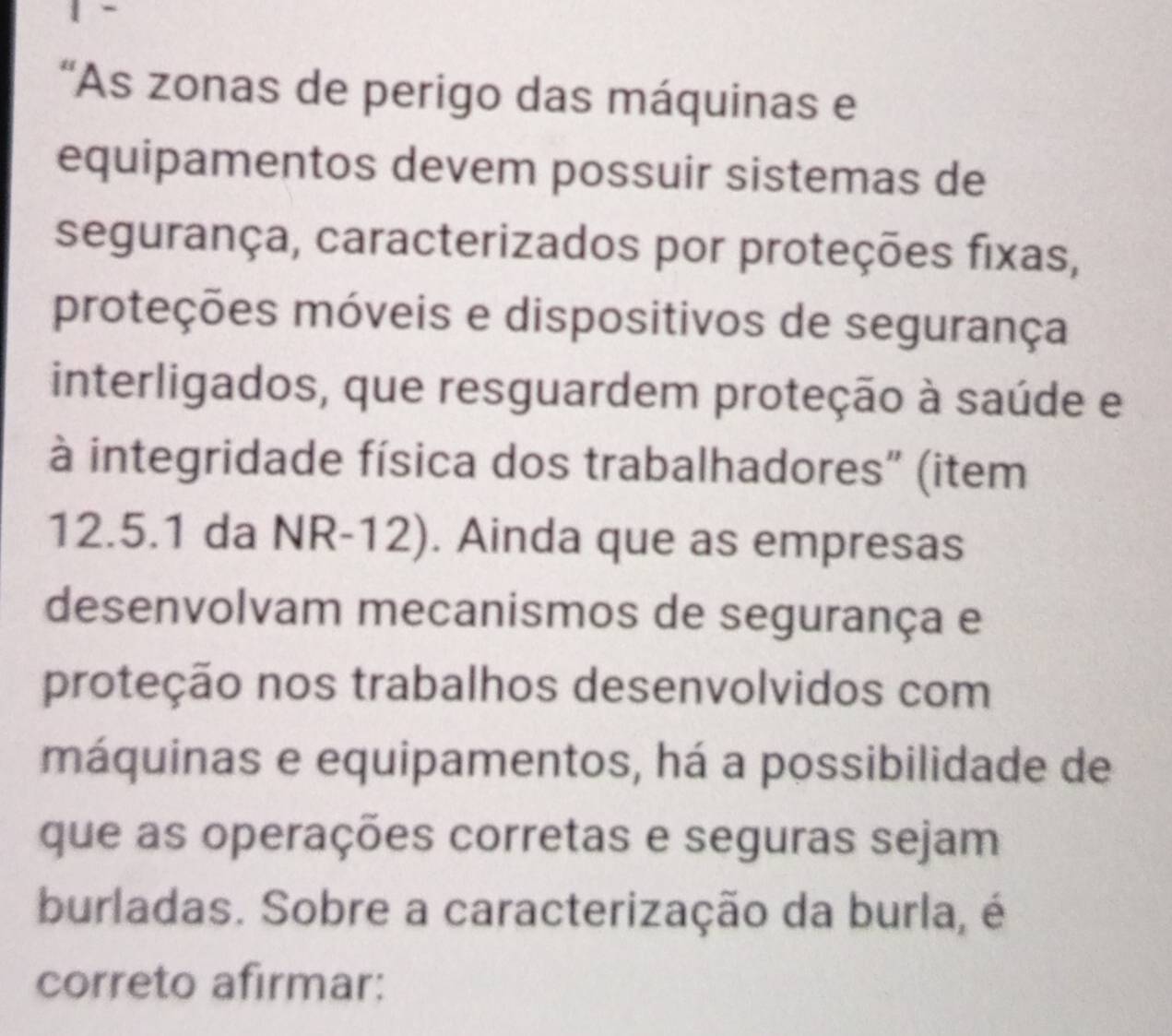 'As zonas de perigo das máquinas e 
equipamentos devem possuir sistemas de 
segurança, caracterizados por proteções fixas, 
proteções móveis e dispositivos de segurança 
interligados, que resguardem proteção à saúde e 
à integridade física dos trabalhadores” (item
12.5.1 da NR-12). Ainda que as empresas 
desenvolvam mecanismos de segurança e 
proteção nos trabalhos desenvolvidos com 
máquinas e equipamentos, há a possibilidade de 
que as operações corretas e seguras sejam 
burladas. Sobre a caracterização da burla, é 
correto afirmar: