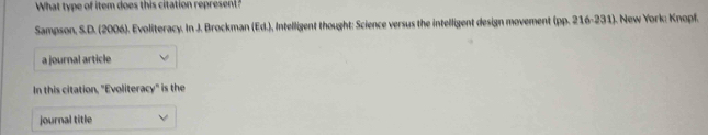 What type of item does this citation represent ? 
Sampson, S. D. (2006). Evoliteracy. In J. Brocman [fd] , Intelligent thought: Science versus the intelligent design movement (pp. 216-231). New York: Knopf. 
a journal article 
In this citation, "Evoliteracy" is the 
journal title