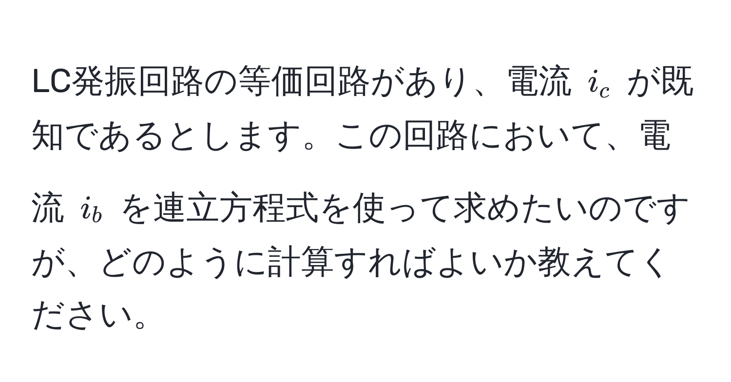 LC発振回路の等価回路があり、電流 $i_c$ が既知であるとします。この回路において、電流 $i_b$ を連立方程式を使って求めたいのですが、どのように計算すればよいか教えてください。