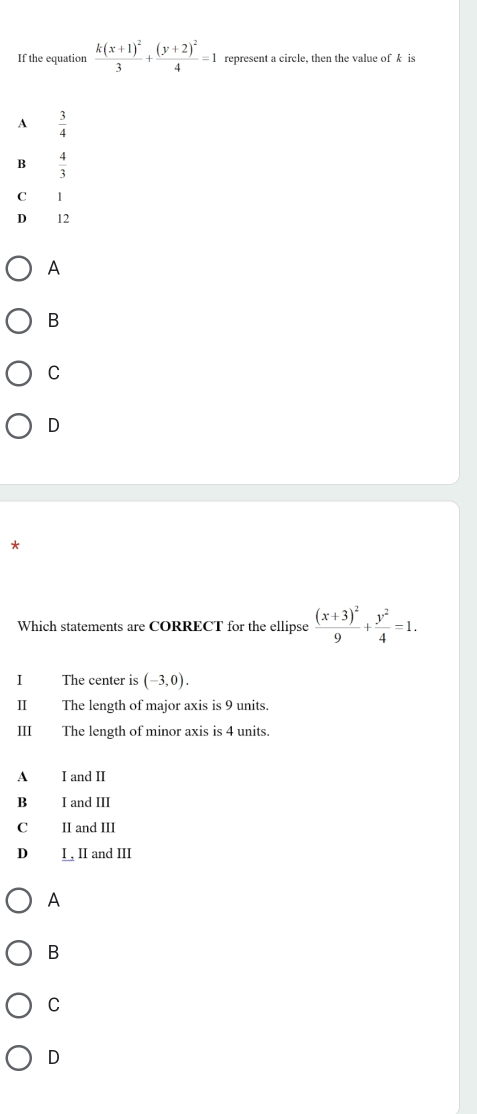 If the equation frac k(x+1)^23+frac (y+2)^24=1 represent a circle, then the value of k is
A  3/4 
B  4/3 
C 1
D ₹12
A
B
C
D
*
Which statements are CORRECT for the ellipse frac (x+3)^29+ y^2/4 =1. 
I The center is (-3,0). 
II The length of major axis is 9 units.
III The length of minor axis is 4 units.
A I and II
B I and III
C II and III
D I, II and III
A
B
C
D