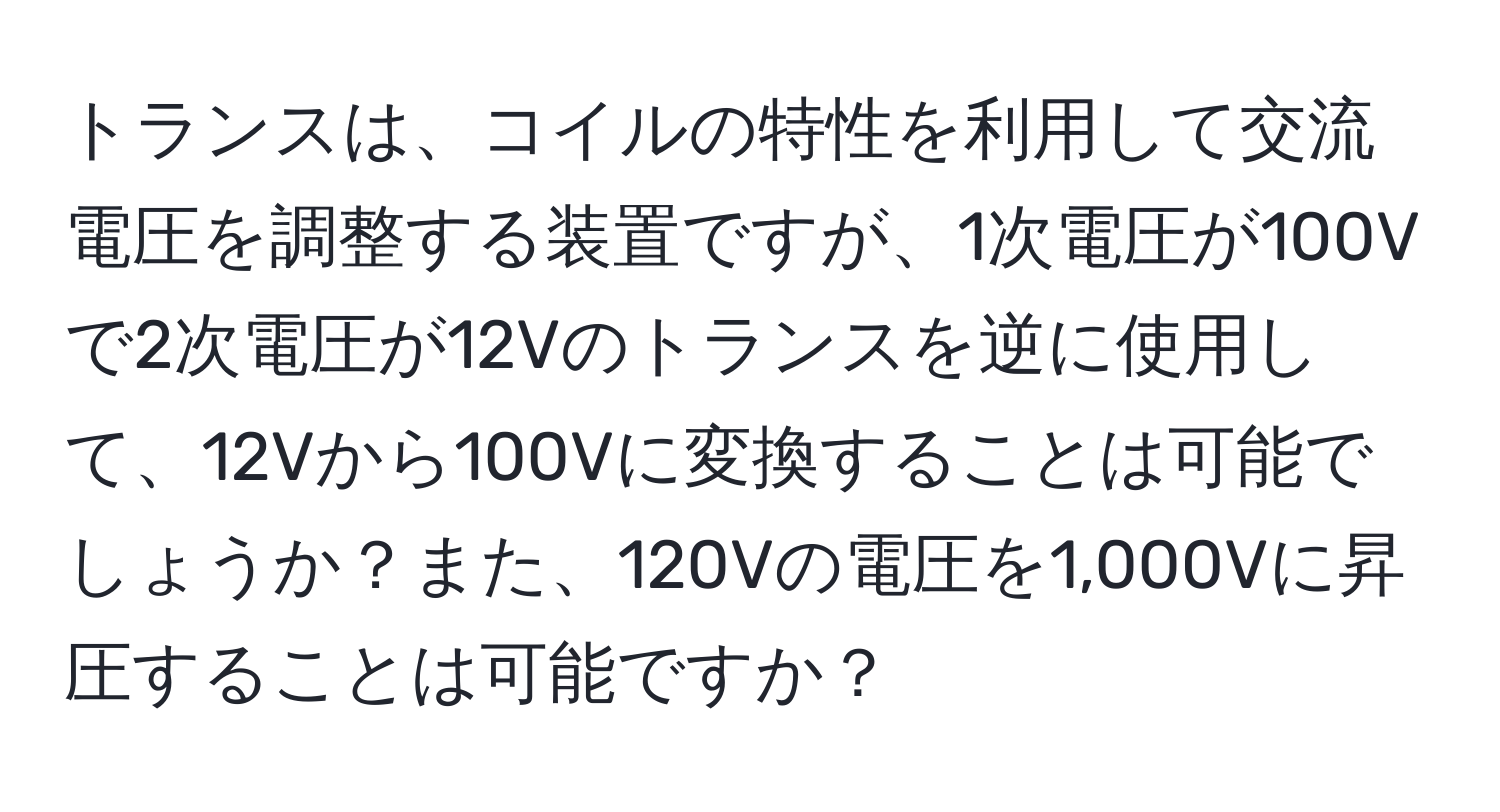 トランスは、コイルの特性を利用して交流電圧を調整する装置ですが、1次電圧が100Vで2次電圧が12Vのトランスを逆に使用して、12Vから100Vに変換することは可能でしょうか？また、120Vの電圧を1,000Vに昇圧することは可能ですか？