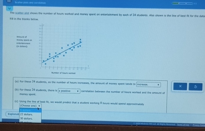 Scatter plots and correlation ___ o 
The scatter plot shows the number of hours worked and money spent on entertainment by each of 24 students. Also shown is the line of best fit for the data
Fill in the blanks below.
.
,,
“
Amount of
money spent on
+
entertainment
x × M
(in doliars) × ×
x
M
× M
^ x
x x ×
8 x
x
, 6 15 A a
Number of hours worked
(a) For these 24 students, as the number of hours increases, the amount of money spent tends to increase.
× 5
(b) For these 24 students, there Is a positive correlation between the number of hours worked and the amount of
money spent.
(c) Using the line of best fit, we would predict that a student working 8 hours would spend approximately
(Choose one) '
6 dollars.
Explanati 22 dollars.
30 doliars. 0 2024 McGraw Hill LLC. All Rights Reserved Teams of Use ) Prvacy Con