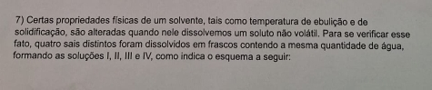 Certas propriedades físicas de um solvente, tais como temperatura de ebulição e de 
solidificação, são alteradas quando nele dissolvemos um soluto não volátil. Para se verificar esse 
fato, quatro sais distintos foram dissolvidos em frascos contendo a mesma quantidade de água, 
formando as soluções I, II, III e IV, como indica o esquema a seguir: