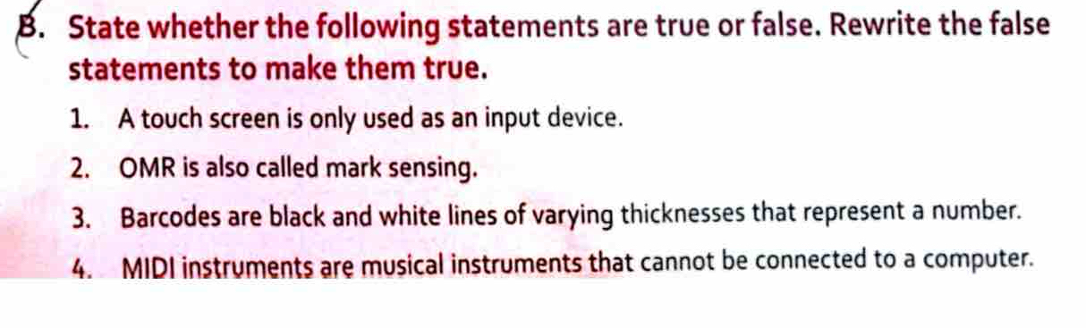 State whether the following statements are true or false. Rewrite the false 
statements to make them true. 
1. A touch screen is only used as an input device. 
2. OMR is also called mark sensing. 
3. Barcodes are black and white lines of varying thicknesses that represent a number. 
4. MIDI instruments are musical instruments that cannot be connected to a computer.