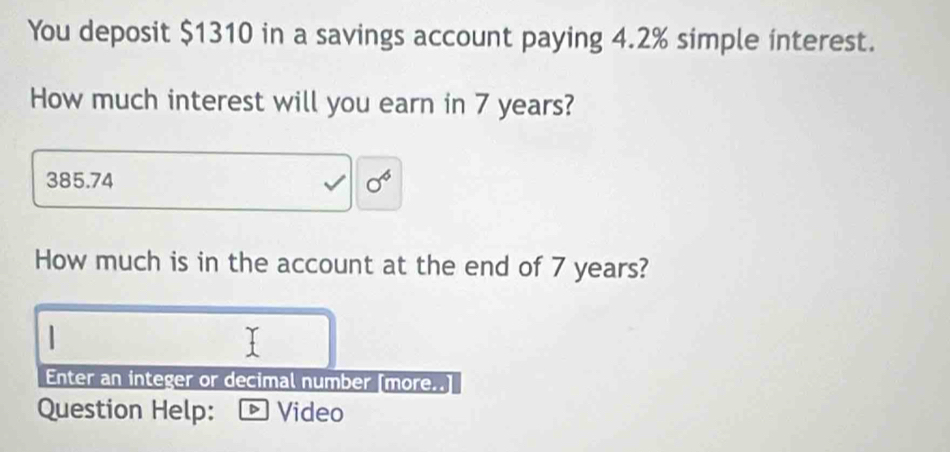 You deposit $1310 in a savings account paying 4.2% simple interest. 
How much interest will you earn in 7 years?
385.74 sigma^6
How much is in the account at the end of 7 years? 
Enter an integer or decimal number [more..] 
Question Help: · Video