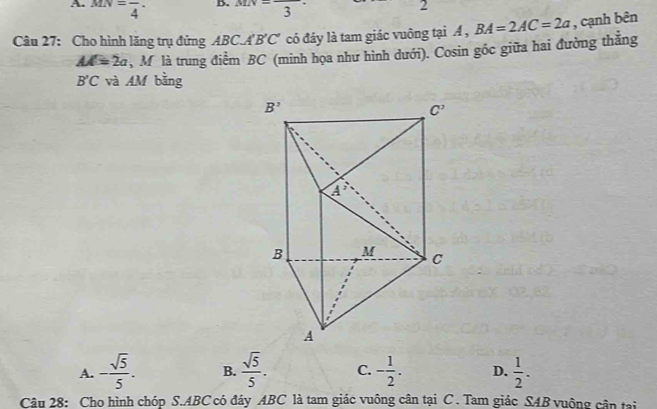 MN=frac 4· MN=frac 3·
2
Câu 27: Cho hình lăng trụ đứng ABC.A B'C C có đáy là tam giác vuông tại A , BA=2AC=2a , cạnh bên
AA=2a , M là trung điểm BC (minh họa như hình dưới). Cosin góc giữa hai đường thẳng
B'C và AM bằng
A. - sqrt(5)/5 .  sqrt(5)/5 . - 1/2 . D.  1/2 .
B.
C.
Câu 28: Cho hình chóp S.ABC có đáy ABC là tam giác vuông cân tại  C . Tam giác SAB vuộng cận tại