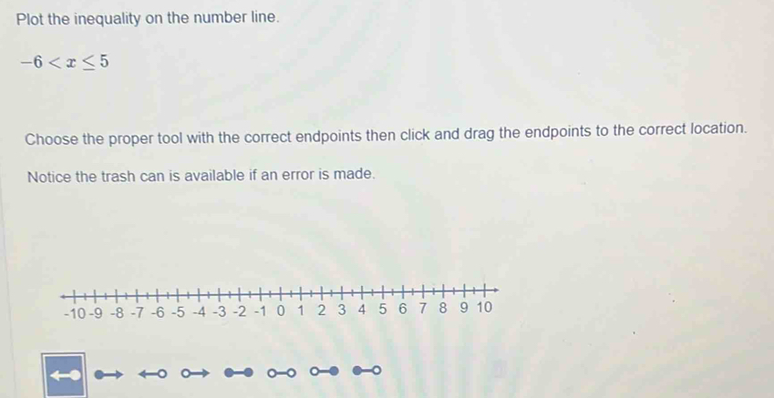 Plot the inequality on the number line.
-6
Choose the proper tool with the correct endpoints then click and drag the endpoints to the correct location. 
Notice the trash can is available if an error is made.
-10 -9 -8 -7 -6 -5 -4 -3 -2 -1 0 1 2 3 4 5 6 7 8 9 10