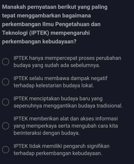 Manakah pernyataan berikut yang paling
tepat menggambarkan bagaimana
perkembangan Ilmu Pengetahuan dan
Teknologi (IPTEK) mempengaruhi
perkembangan kebudayaan?
IPTEK hanya mempercepat proses perubahan
budaya yang sudah ada sebelumnya.
IPTEK selalu membawa dampak negatif
terhadap kelestarian budaya lokal.
IPTEK menciptakan budaya baru yang
sepenuhnya menggantikan budaya tradisional.
IPTEK memberikan alat dan akses informasi
yang memperkaya serta mengubah cara kita
berinteraksi dengan budaya.
IPTEK tidak memiliki pengaruh signifıkan
terhadap perkembangan kebudayaan.