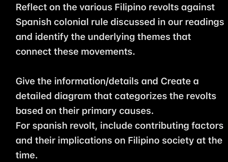 Reflect on the various Filipino revolts against 
Spanish colonial rule discussed in our readings 
and identify the underlying themes that 
connect these movements. 
Give the information/details and Create a 
detailed diagram that categorizes the revolts 
based on their primary causes. 
For spanish revolt, include contributing factors 
and their implications on Filipino society at the 
time.