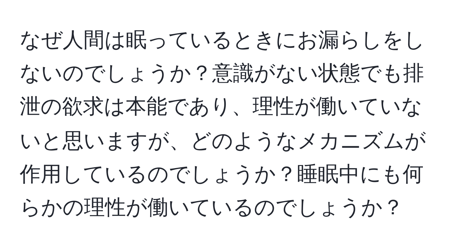 なぜ人間は眠っているときにお漏らしをしないのでしょうか？意識がない状態でも排泄の欲求は本能であり、理性が働いていないと思いますが、どのようなメカニズムが作用しているのでしょうか？睡眠中にも何らかの理性が働いているのでしょうか？